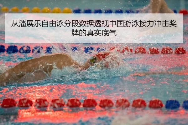 从潘展乐自由泳分段数据透视中国游泳接力冲击奖牌的真实底气